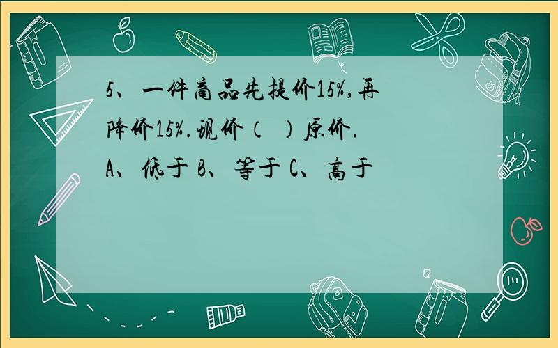 5、一件商品先提价15%,再降价15%.现价（ ）原价.A、低于 B、等于 C、高于