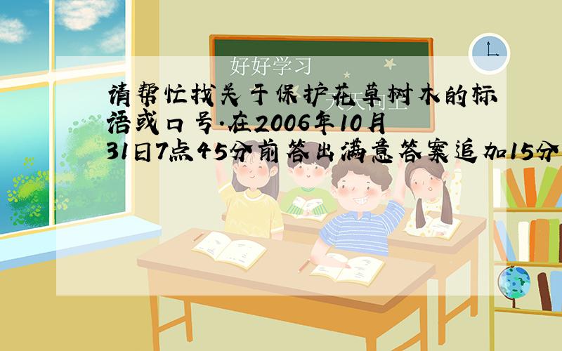 请帮忙找关于保护花草树木的标语或口号.在2006年10月31日7点45分前答出满意答案追加15分.