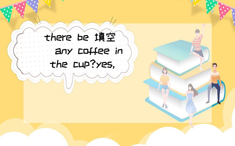 there be 填空 （ ）any coffee in the cup?yes,( )