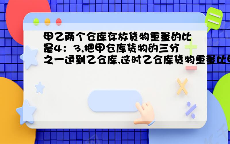 甲乙两个仓库存放货物重量的比是4：3,把甲仓库货物的三分之一运到乙仓库,这时乙仓库货物重量比甲多100吨