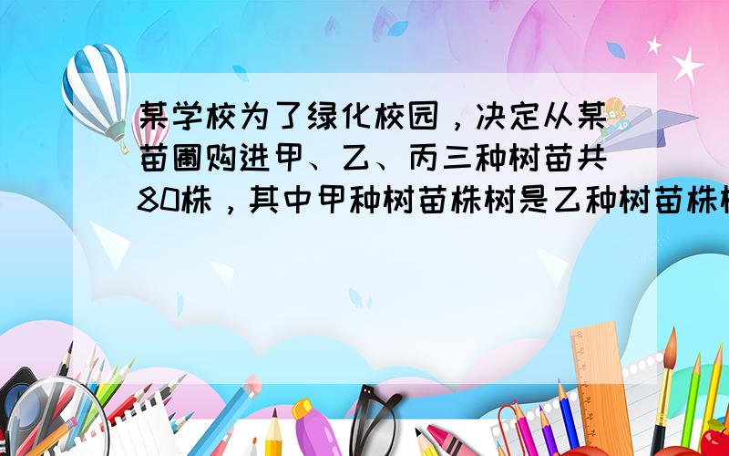 某学校为了绿化校园，决定从某苗圃购进甲、乙、丙三种树苗共80株，其中甲种树苗株树是乙种树苗株树的2倍，购买三种树苗的总金