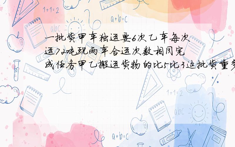 一批货甲车独运要6次乙车每次运72吨现两车合运次数相同完成任务甲乙搬运货物的比5比3这批货重多少吨