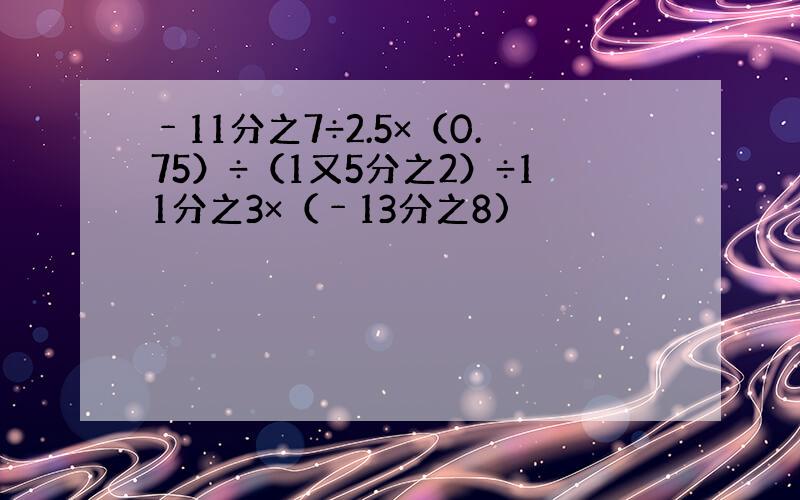 ﹣11分之7÷2.5×（0.75）÷（1又5分之2）÷11分之3×（﹣13分之8)