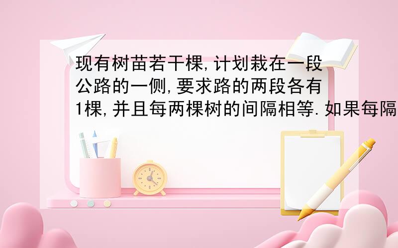 现有树苗若干棵,计划栽在一段公路的一侧,要求路的两段各有1棵,并且每两棵树的间隔相等.如果每隔5米栽1棵,则树苗缺21棵