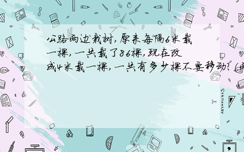 公路两边栽树,原来每隔6米载一棵,一共载了86棵,现在改成4米载一棵,一共有多少棵不要移动?（两端都载