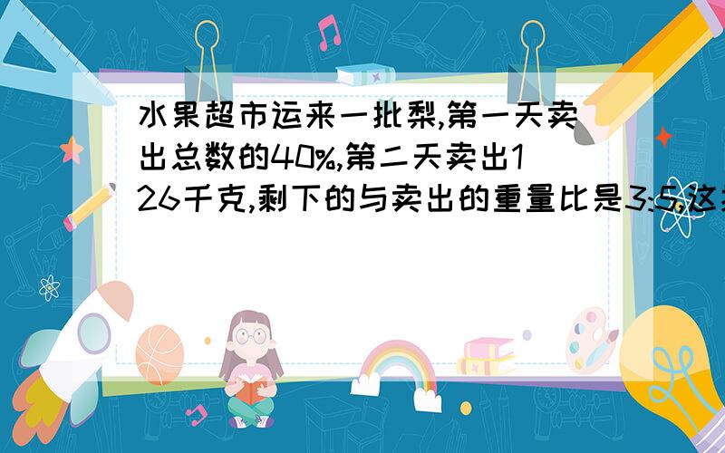 水果超市运来一批梨,第一天卖出总数的40%,第二天卖出126千克,剩下的与卖出的重量比是3:5,这批梨重量是多少千克?