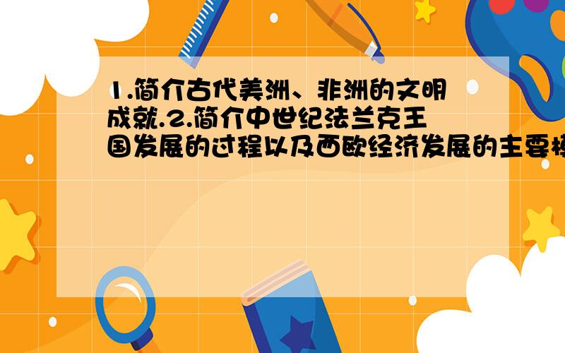 1.简介古代美洲、非洲的文明成就.2.简介中世纪法兰克王国发展的过程以及西欧经济发展的主要模式.