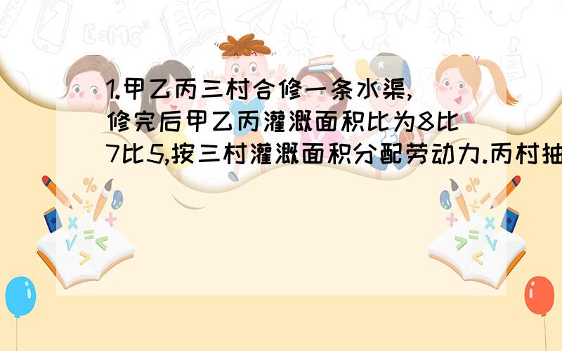 1.甲乙丙三村合修一条水渠,修完后甲乙丙灌溉面积比为8比7比5,按三村灌溉面积分配劳动力.丙村抽不出劳动力,协调后甲乙两