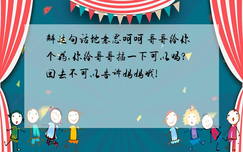 解这句话地意思呵呵 哥哥给你个药,你给哥哥插一下可以吗?回去不可以告诉妈妈哦!