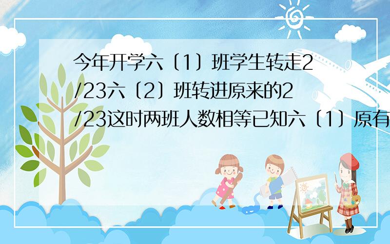 今年开学六〔1〕班学生转走2/23六〔2〕班转进原来的2/23这时两班人数相等已知六〔1〕原有54人六〔2〕原有?