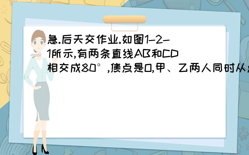 急.后天交作业.如图1-2-1所示,有两条直线AB和CD相交成80°,焦点是O,甲、乙两人同时从点O分别沿OA,OC,方