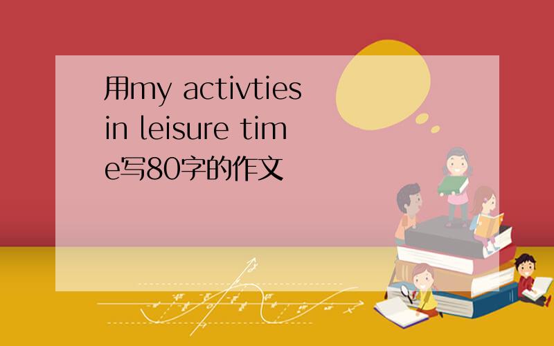 用my activties in leisure time写80字的作文