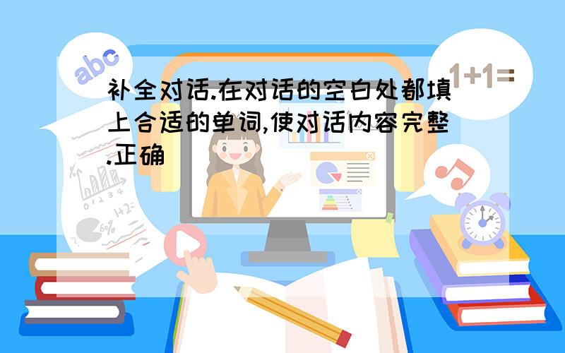 补全对话.在对话的空白处都填上合适的单词,使对话内容完整.正确