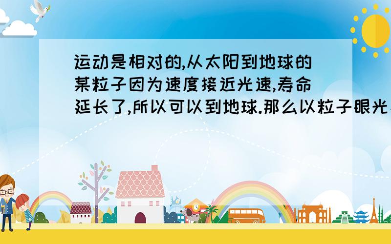 运动是相对的,从太阳到地球的某粒子因为速度接近光速,寿命延长了,所以可以到地球.那么以粒子眼光看,地球寿命长了,它反而到