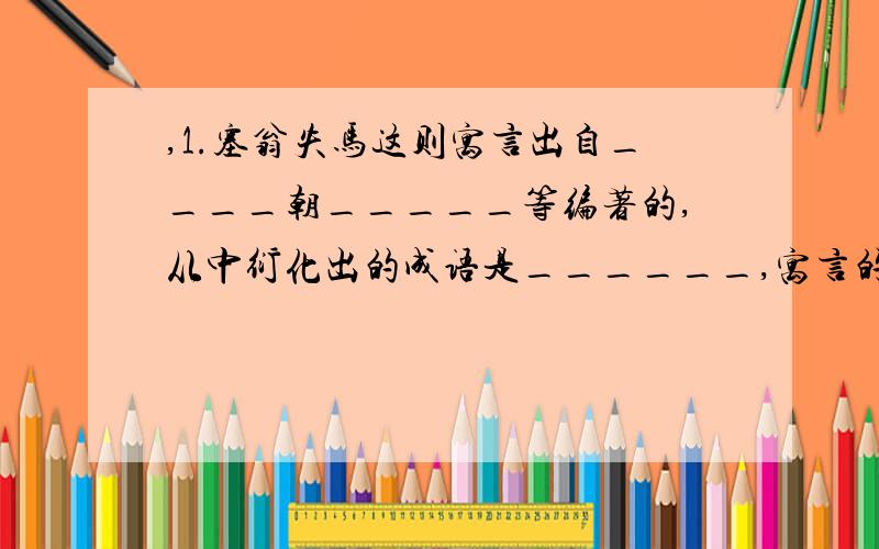 ,1.塞翁失马这则寓言出自____朝_____等编著的,从中衍化出的成语是______,寓言的寓意用老子的话来概括就是_