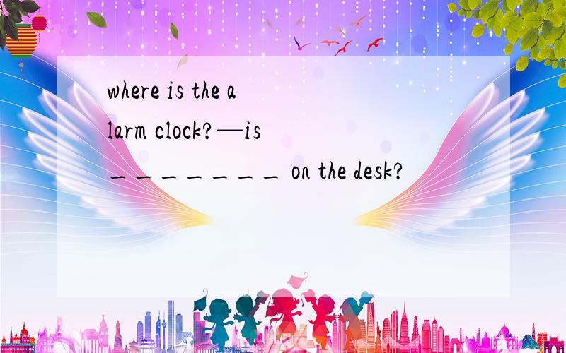 where is the alarm clock?—is_______ on the desk?