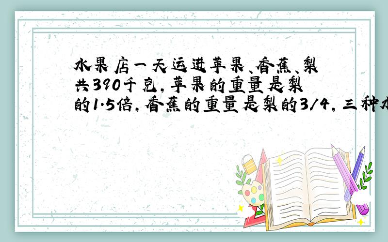 水果店一天运进苹果、香蕉、梨共390千克,苹果的重量是梨的1．5倍,香蕉的重量是梨的3／4,三种水果各运进