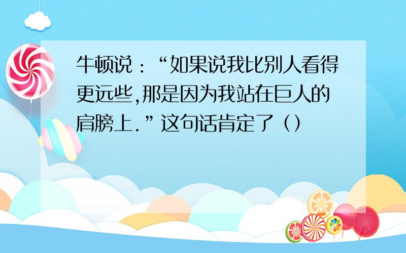 牛顿说：“如果说我比别人看得更远些,那是因为我站在巨人的肩膀上.”这句话肯定了（）