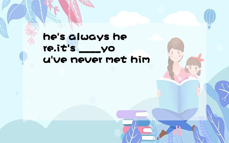 he's always here.it's ____you've never met him