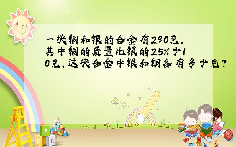 一块铜和银的合金有290克，其中铜的质量比银的25%少10克，这块合金中银和铜各有多少克？