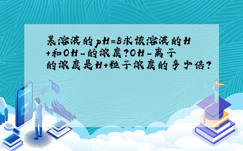 某溶液的pH=8求该溶液的H+和OH-的浓度?OH-离子的浓度是H+粒子浓度的多少倍?