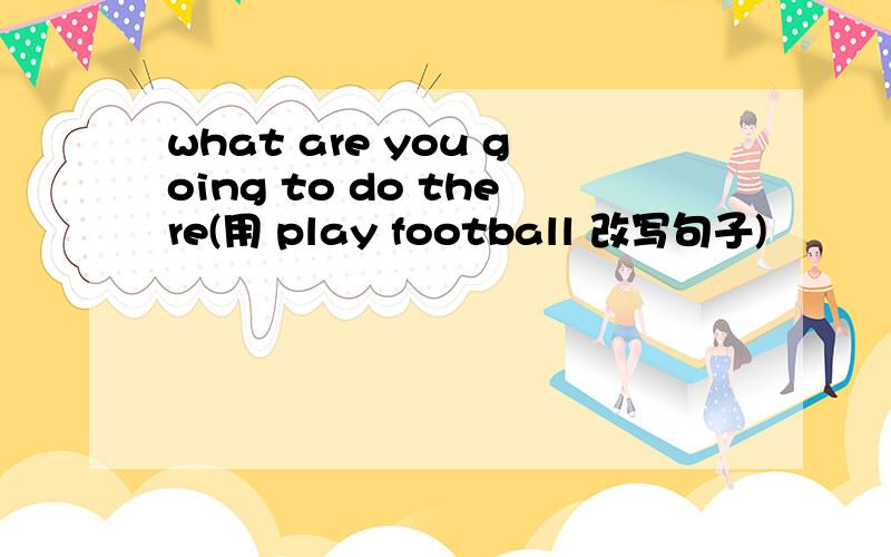 what are you going to do there(用 play football 改写句子)