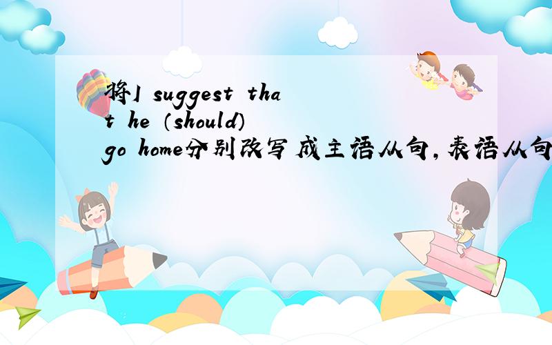 将I suggest that he （should） go home分别改写成主语从句,表语从句,宾语从句,同位语从句