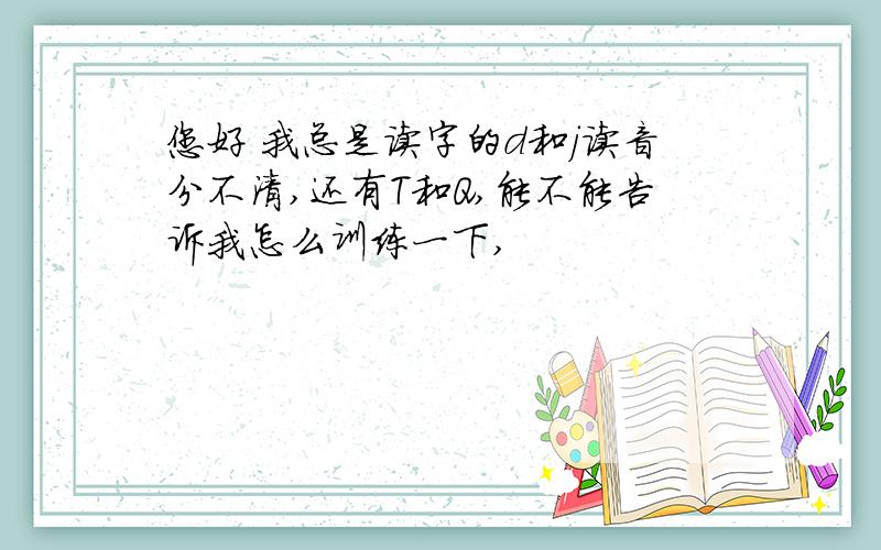 您好 我总是读字的d和j读音分不清,还有T和Q,能不能告诉我怎么训练一下,