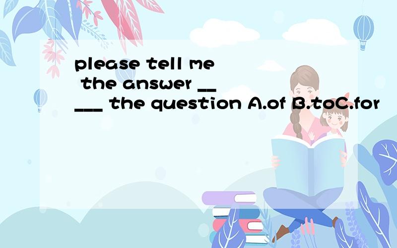 please tell me the answer _____ the question A.of B.toC.for