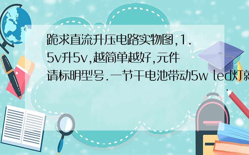 跪求直流升压电路实物图,1.5v升5v,越简单越好,元件请标明型号.一节干电池带动5w led灯就行