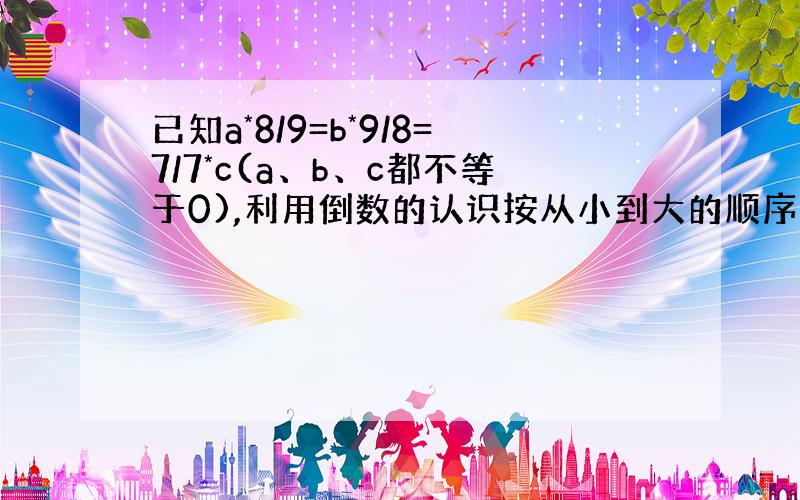 已知a*8/9=b*9/8=7/7*c(a、b、c都不等于0),利用倒数的认识按从小到大的顺序排列a、b、 要算式