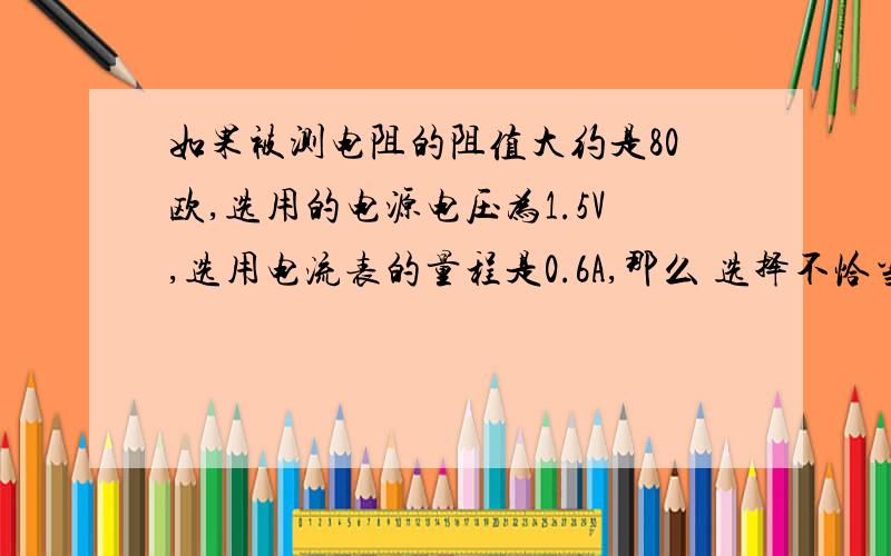 如果被测电阻的阻值大约是80欧,选用的电源电压为1.5V,选用电流表的量程是0.6A,那么 选择不恰当,因为