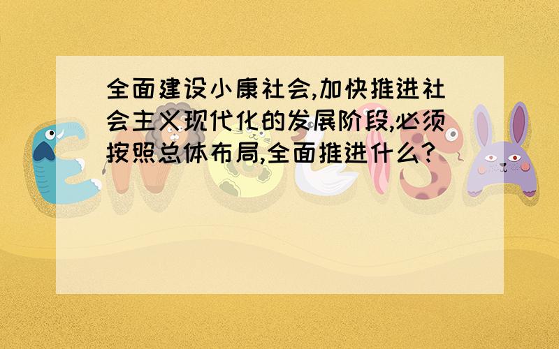 全面建设小康社会,加快推进社会主义现代化的发展阶段,必须按照总体布局,全面推进什么?