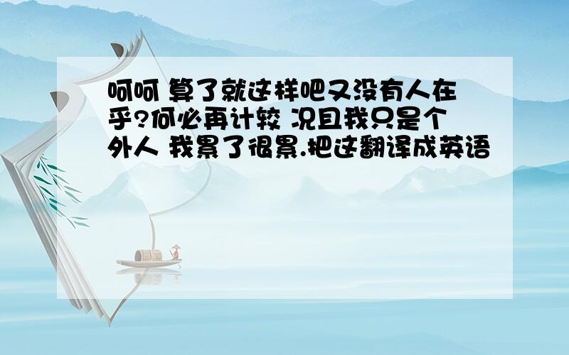 呵呵 算了就这样吧又没有人在乎?何必再计较 况且我只是个外人 我累了很累.把这翻译成英语