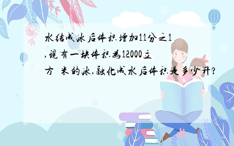 水结成冰后体积增加11分之1,现有一块体积为12000立方釐米的冰,融化成水后体积是多少升?