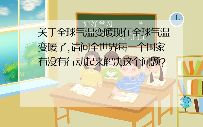 关于全球气温变暖现在全球气温变暖了,请问全世界每一个国家有没有行动起来解决这个问题?