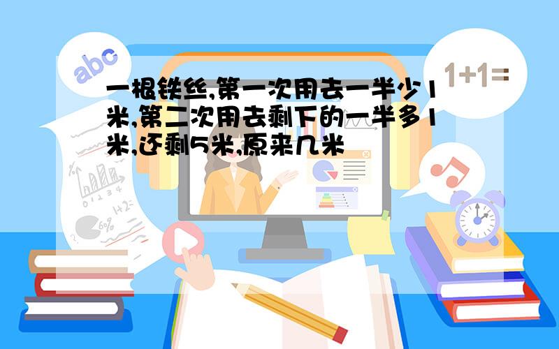 一根铁丝,第一次用去一半少1米,第二次用去剩下的一半多1米,还剩5米,原来几米