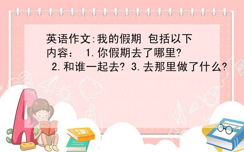 英语作文:我的假期 包括以下内容： 1.你假期去了哪里? 2.和谁一起去? 3.去那里做了什么?