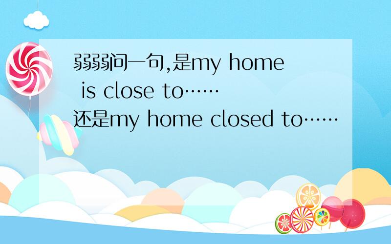 弱弱问一句,是my home is close to……还是my home closed to……