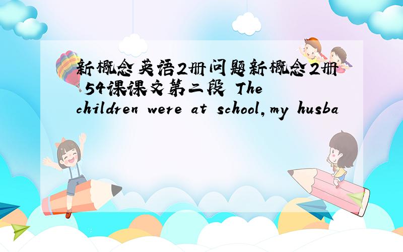 新概念英语2册问题新概念2册 54课课文第二段 The children were at school,my husba