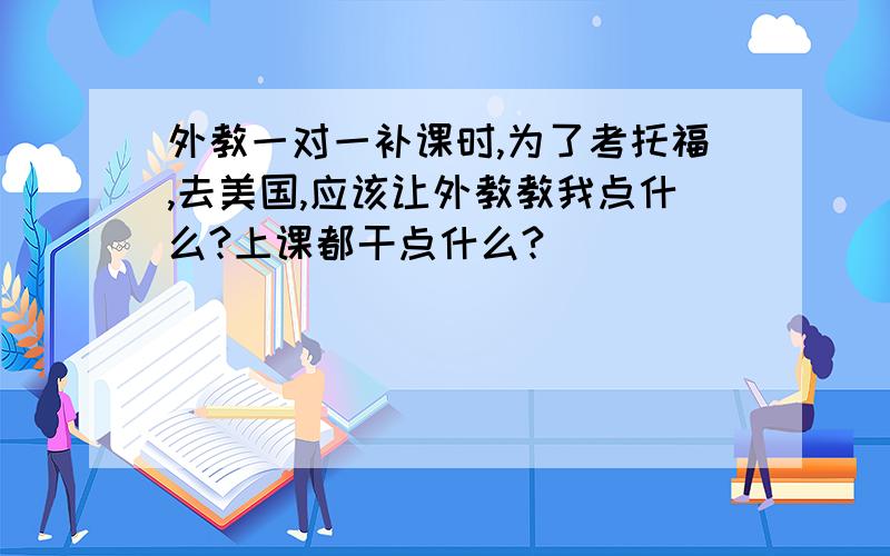 外教一对一补课时,为了考托福,去美国,应该让外教教我点什么?上课都干点什么?