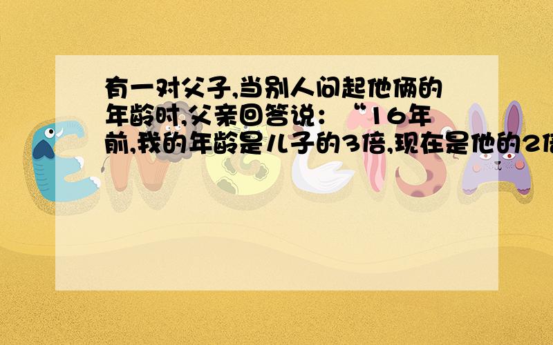 有一对父子,当别人问起他俩的年龄时,父亲回答说：“16年前,我的年龄是儿子的3倍,现在是他的2倍.”请问,父亲和儿子现在