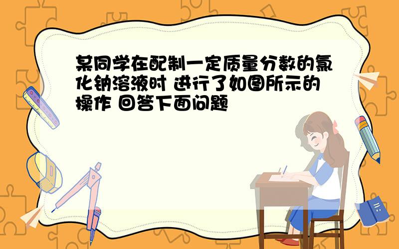 某同学在配制一定质量分数的氯化钠溶液时 进行了如图所示的操作 回答下面问题