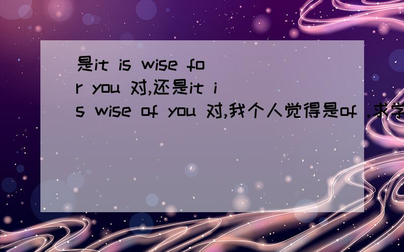 是it is wise for you 对,还是it is wise of you 对,我个人觉得是of .求学霸