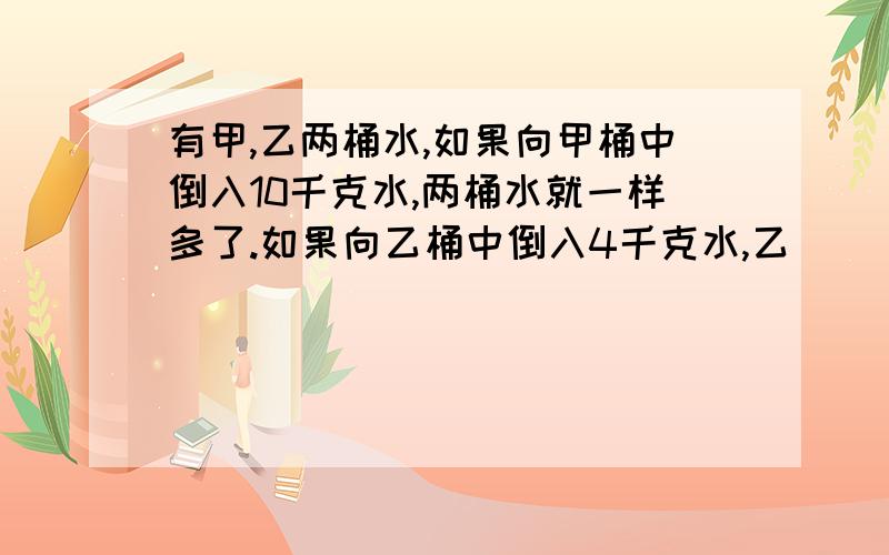 有甲,乙两桶水,如果向甲桶中倒入10千克水,两桶水就一样多了.如果向乙桶中倒入4千克水,乙