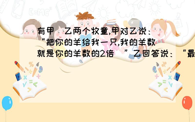 有甲．乙两个牧童,甲对乙说：“把你的羊给我一只,我的羊数就是你的羊数的2倍．”乙回答说：“最好是把你的羊给我一只,我们的