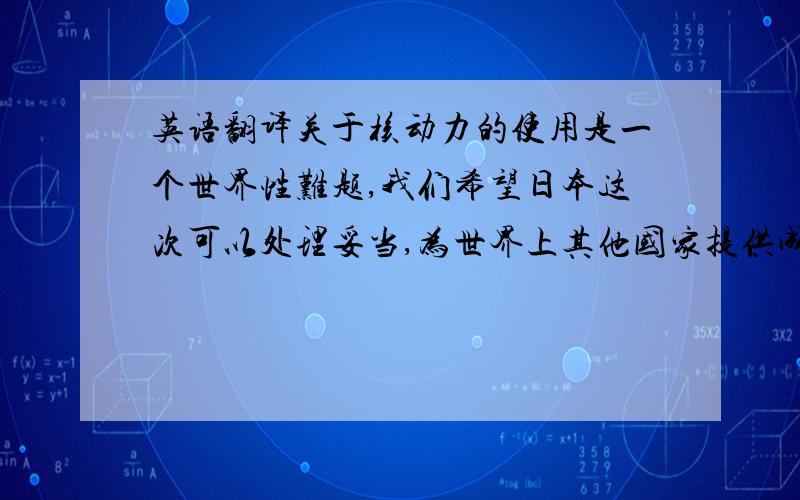 英语翻译关于核动力的使用是一个世界性难题,我们希望日本这次可以处理妥当,为世界上其他国家提供成功的经验,为人类的发展做出