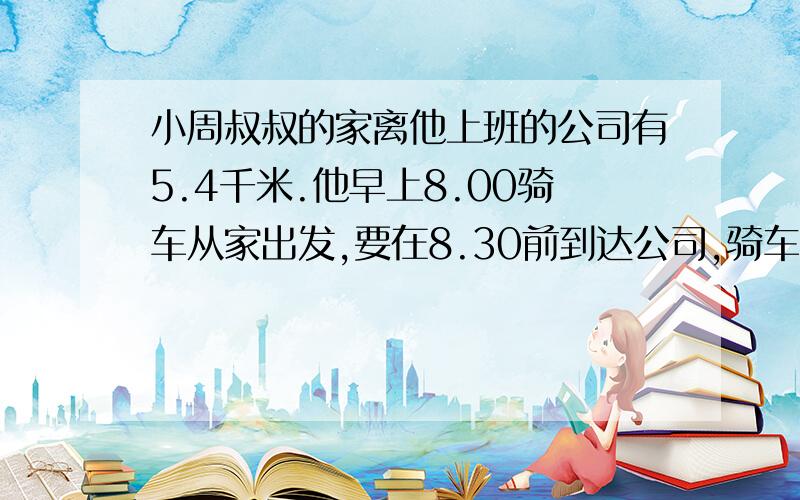 小周叔叔的家离他上班的公司有5.4千米.他早上8.00骑车从家出发,要在8.30前到达公司,骑车的速度至少应达到每分钟多