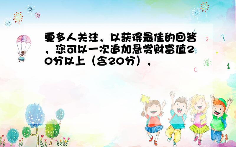 更多人关注，以获得最佳的回答，您可以一次追加悬赏财富值20分以上（含20分），