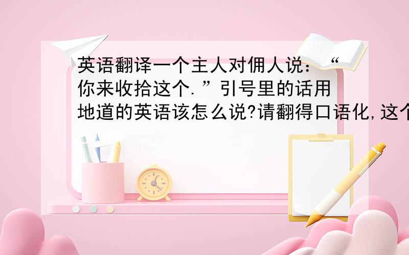 英语翻译一个主人对佣人说：“你来收拾这个.”引号里的话用地道的英语该怎么说?请翻得口语化,这个主人是叫她把一块很大的破布